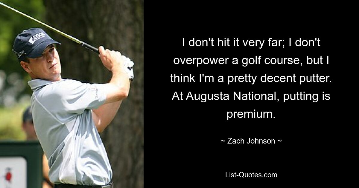 I don't hit it very far; I don't overpower a golf course, but I think I'm a pretty decent putter. At Augusta National, putting is premium. — © Zach Johnson