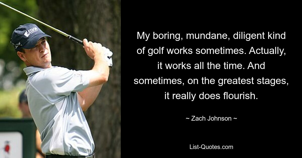 My boring, mundane, diligent kind of golf works sometimes. Actually, it works all the time. And sometimes, on the greatest stages, it really does flourish. — © Zach Johnson