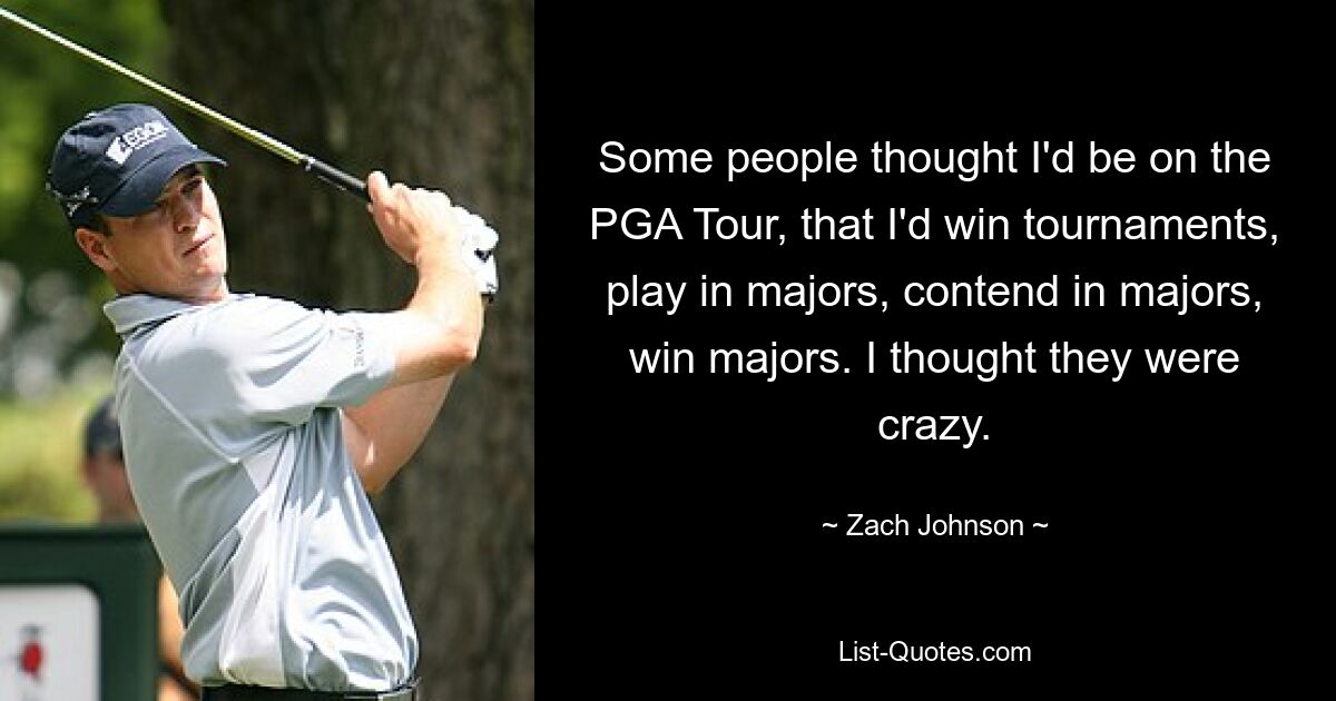 Some people thought I'd be on the PGA Tour, that I'd win tournaments, play in majors, contend in majors, win majors. I thought they were crazy. — © Zach Johnson