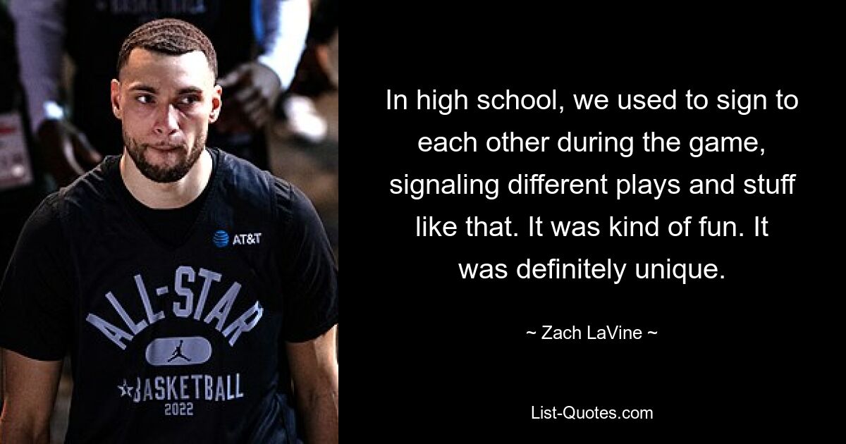 In high school, we used to sign to each other during the game, signaling different plays and stuff like that. It was kind of fun. It was definitely unique. — © Zach LaVine