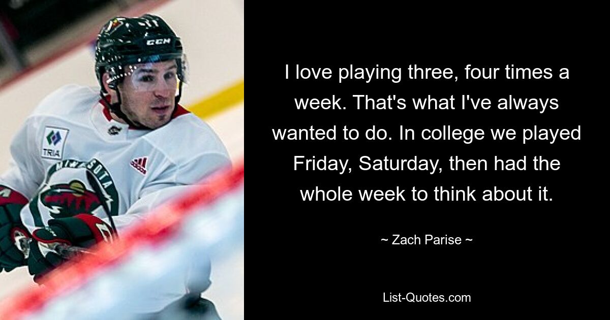 I love playing three, four times a week. That's what I've always wanted to do. In college we played Friday, Saturday, then had the whole week to think about it. — © Zach Parise