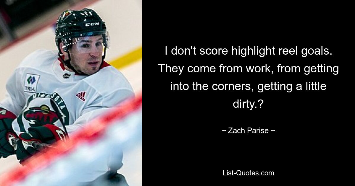 I don't score highlight reel goals. They come from work, from getting into the corners, getting a little dirty.? — © Zach Parise