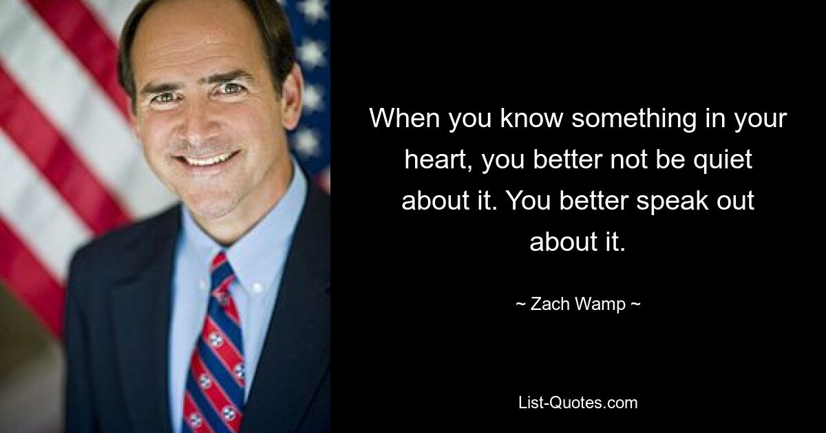 When you know something in your heart, you better not be quiet about it. You better speak out about it. — © Zach Wamp