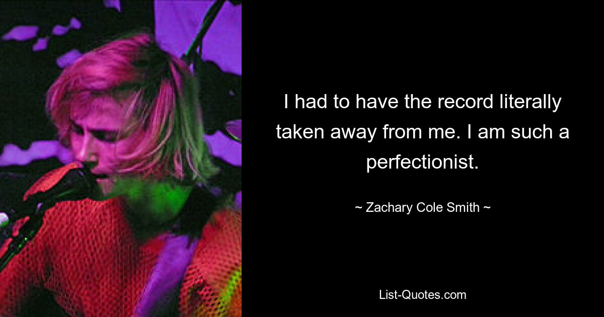 I had to have the record literally taken away from me. I am such a perfectionist. — © Zachary Cole Smith