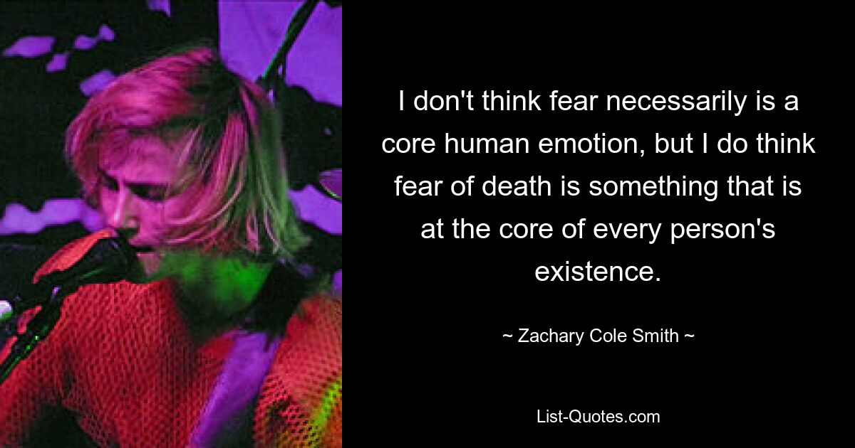 I don't think fear necessarily is a core human emotion, but I do think fear of death is something that is at the core of every person's existence. — © Zachary Cole Smith