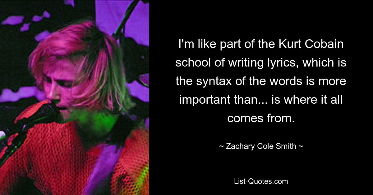 I'm like part of the Kurt Cobain school of writing lyrics, which is the syntax of the words is more important than... is where it all comes from. — © Zachary Cole Smith