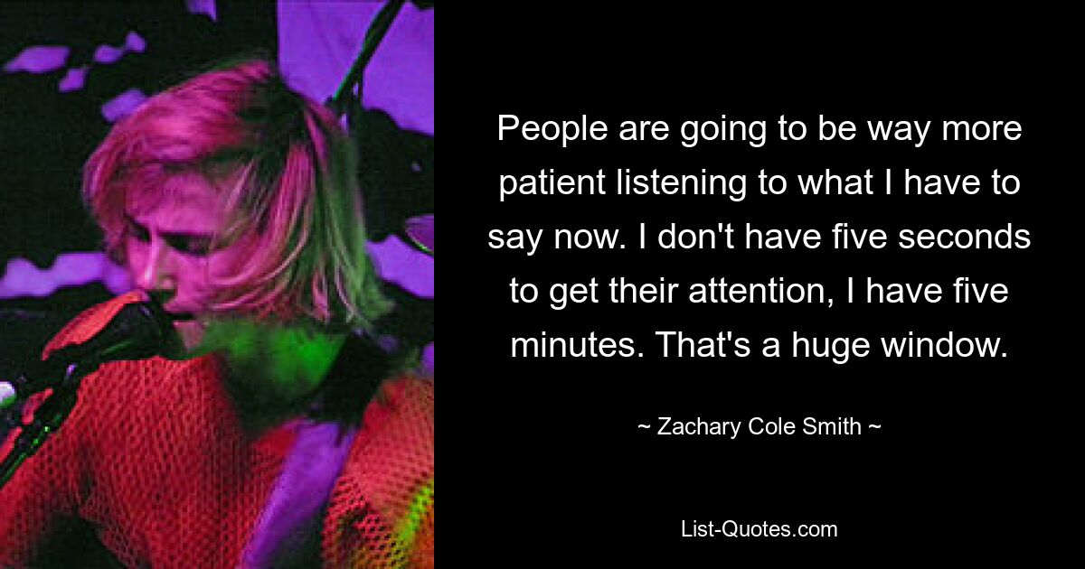 People are going to be way more patient listening to what I have to say now. I don't have five seconds to get their attention, I have five minutes. That's a huge window. — © Zachary Cole Smith