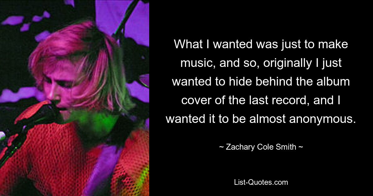 What I wanted was just to make music, and so, originally I just wanted to hide behind the album cover of the last record, and I wanted it to be almost anonymous. — © Zachary Cole Smith