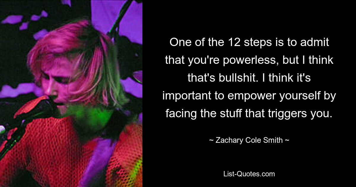 One of the 12 steps is to admit that you're powerless, but I think that's bullshit. I think it's important to empower yourself by facing the stuff that triggers you. — © Zachary Cole Smith