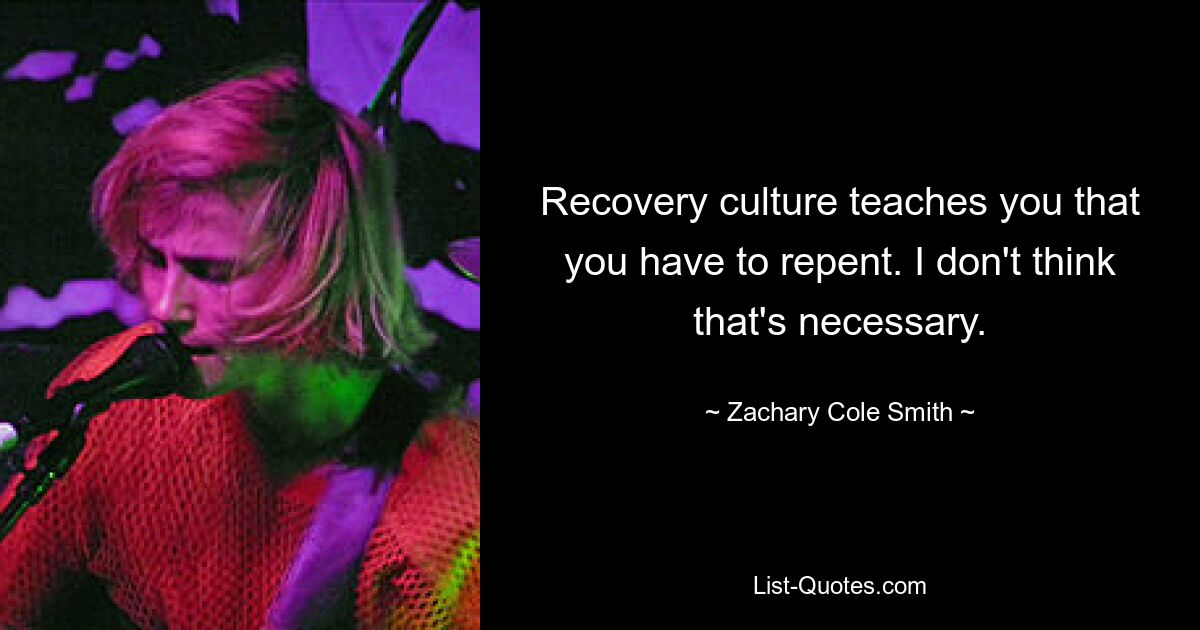 Recovery culture teaches you that you have to repent. I don't think that's necessary. — © Zachary Cole Smith