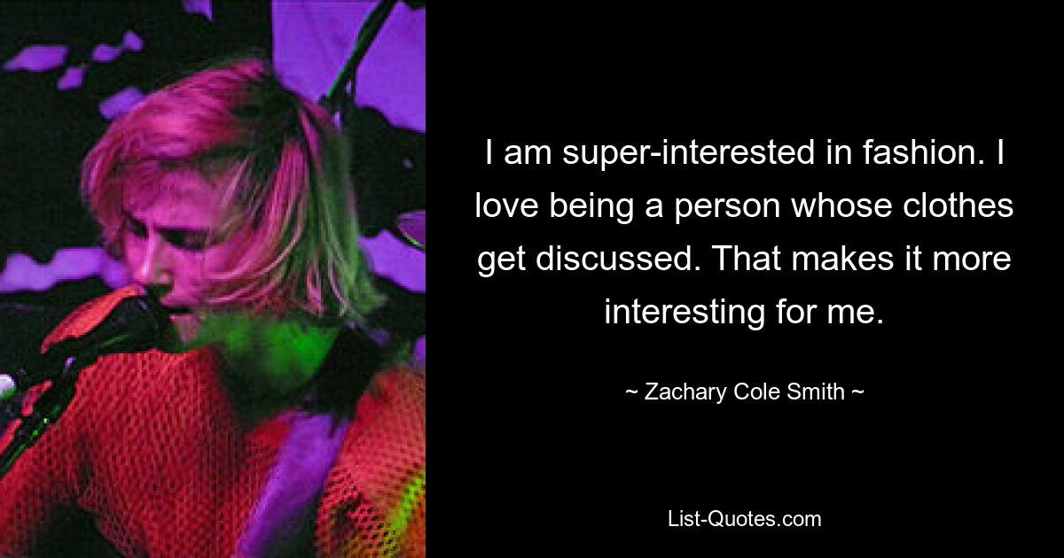 I am super-interested in fashion. I love being a person whose clothes get discussed. That makes it more interesting for me. — © Zachary Cole Smith