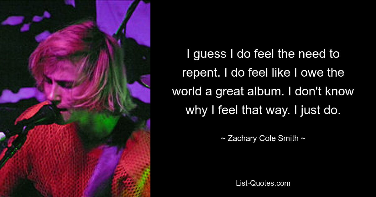 I guess I do feel the need to repent. I do feel like I owe the world a great album. I don't know why I feel that way. I just do. — © Zachary Cole Smith