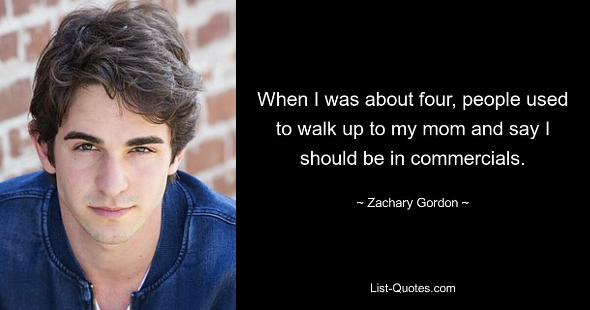 When I was about four, people used to walk up to my mom and say I should be in commercials. — © Zachary Gordon