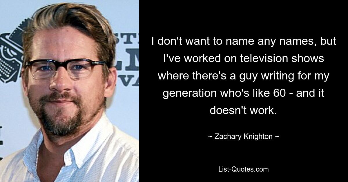 I don't want to name any names, but I've worked on television shows where there's a guy writing for my generation who's like 60 - and it doesn't work. — © Zachary Knighton