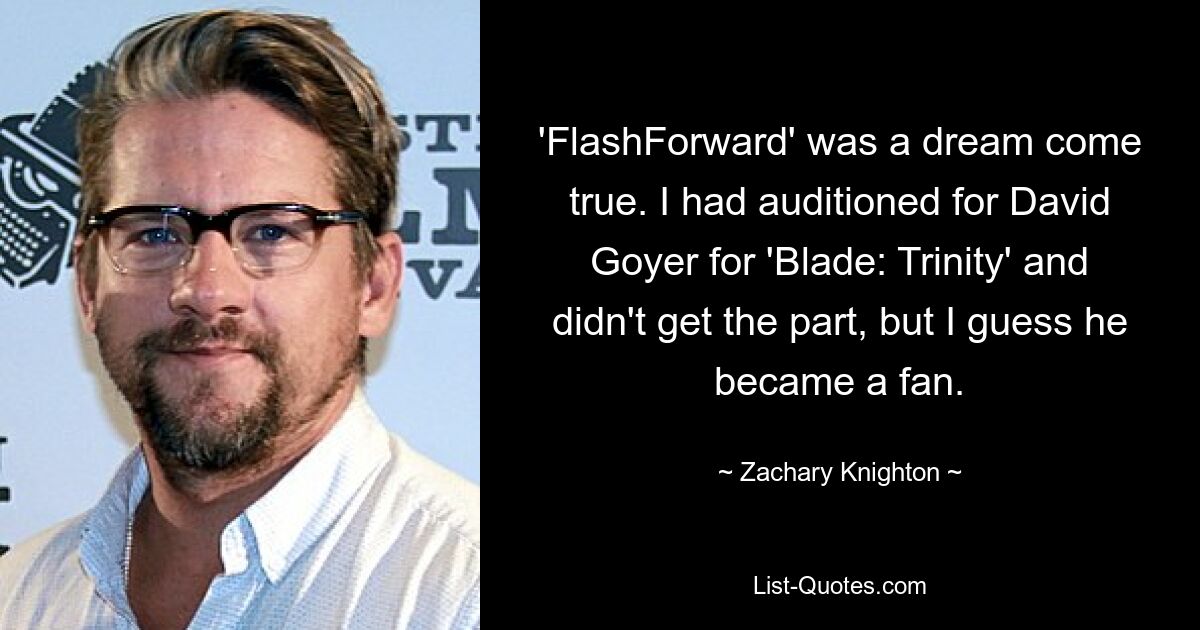 'FlashForward' was a dream come true. I had auditioned for David Goyer for 'Blade: Trinity' and didn't get the part, but I guess he became a fan. — © Zachary Knighton