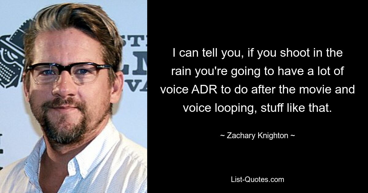 I can tell you, if you shoot in the rain you're going to have a lot of voice ADR to do after the movie and voice looping, stuff like that. — © Zachary Knighton