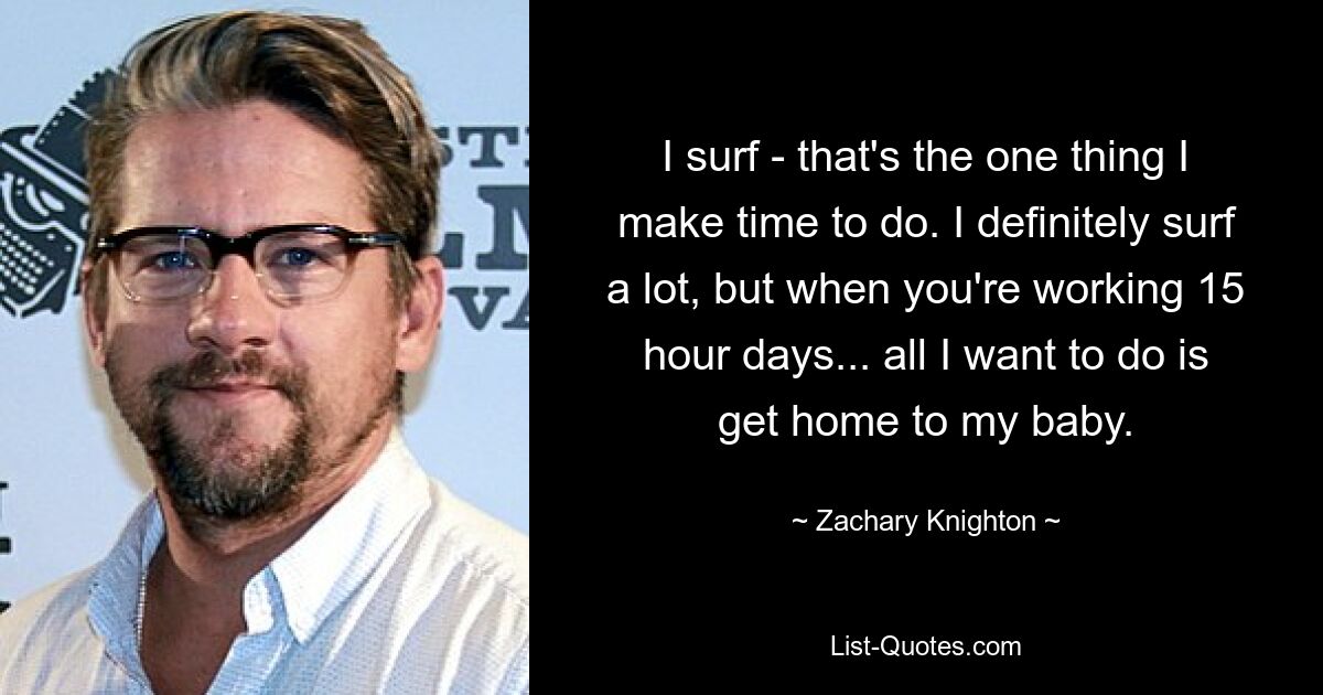 I surf - that's the one thing I make time to do. I definitely surf a lot, but when you're working 15 hour days... all I want to do is get home to my baby. — © Zachary Knighton