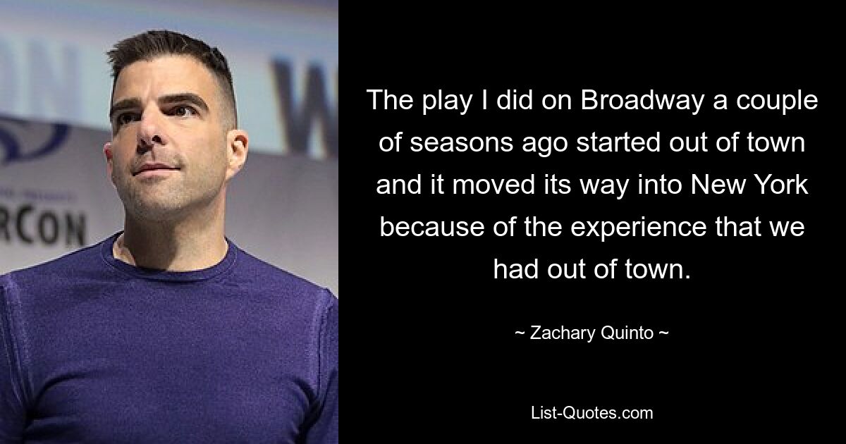 The play I did on Broadway a couple of seasons ago started out of town and it moved its way into New York because of the experience that we had out of town. — © Zachary Quinto