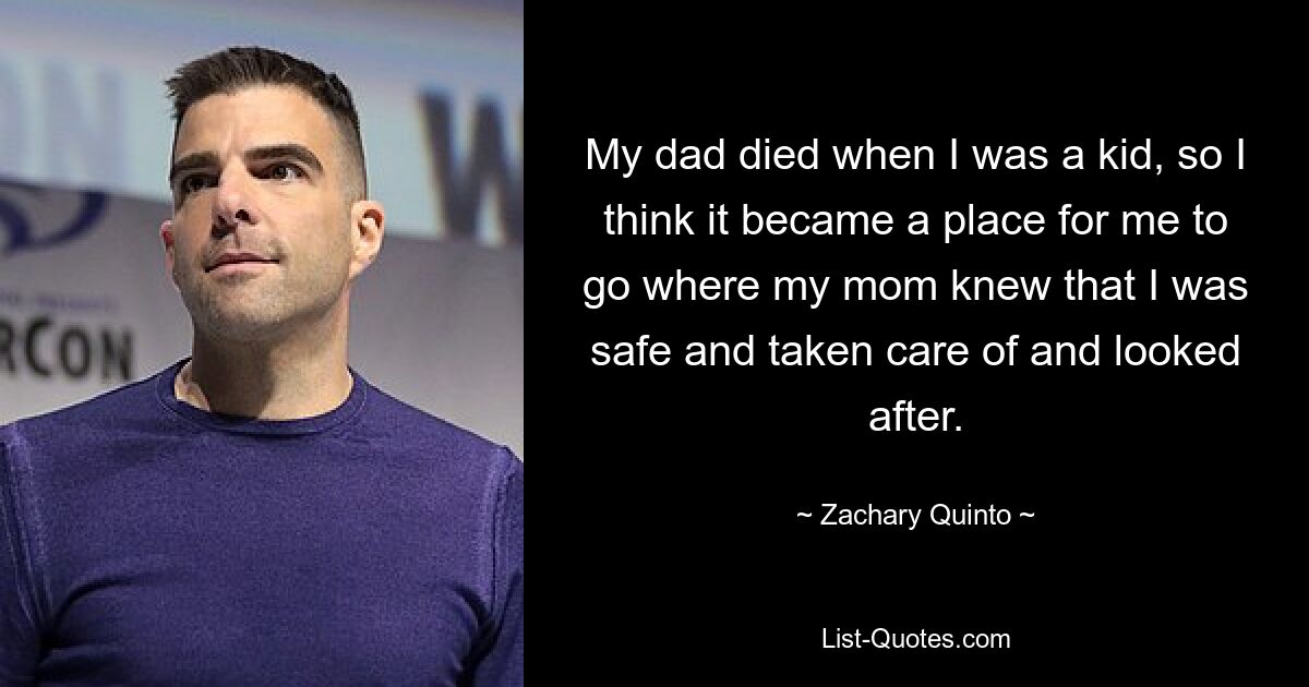 My dad died when I was a kid, so I think it became a place for me to go where my mom knew that I was safe and taken care of and looked after. — © Zachary Quinto