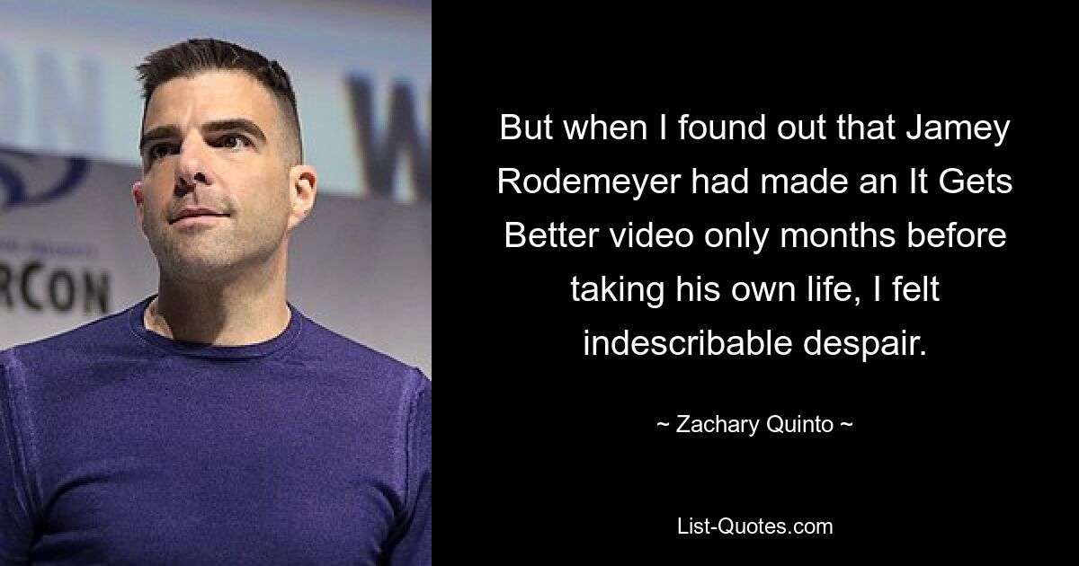 But when I found out that Jamey Rodemeyer had made an It Gets Better video only months before taking his own life, I felt indescribable despair. — © Zachary Quinto