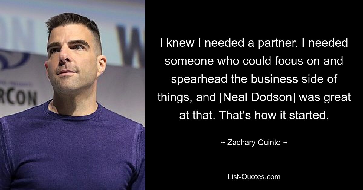 I knew I needed a partner. I needed someone who could focus on and spearhead the business side of things, and [Neal Dodson] was great at that. That's how it started. — © Zachary Quinto