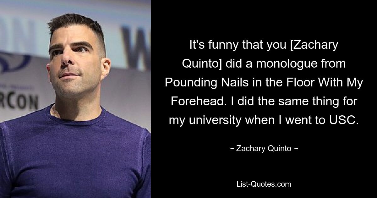 It's funny that you [Zachary Quinto] did a monologue from Pounding Nails in the Floor With My Forehead. I did the same thing for my university when I went to USC. — © Zachary Quinto