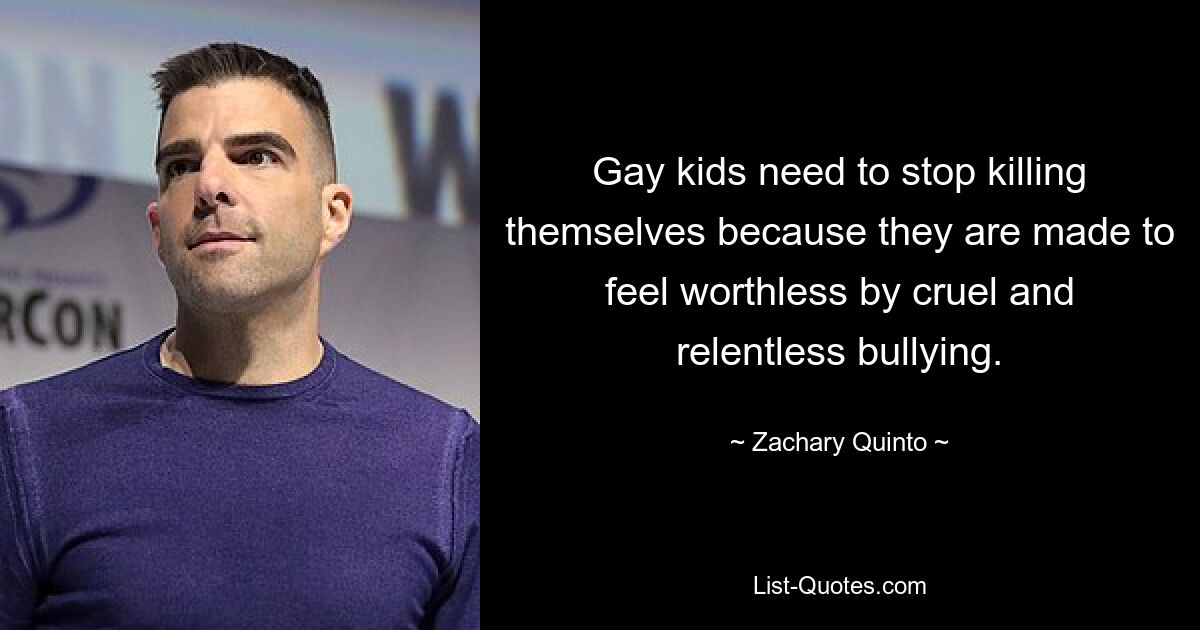 Gay kids need to stop killing themselves because they are made to feel worthless by cruel and relentless bullying. — © Zachary Quinto