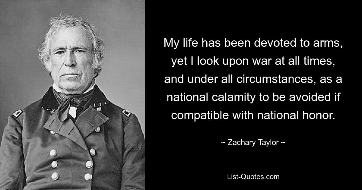 My life has been devoted to arms, yet I look upon war at all times, and under all circumstances, as a national calamity to be avoided if compatible with national honor. — © Zachary Taylor