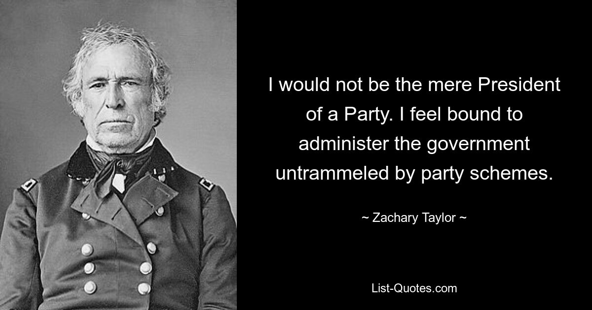 I would not be the mere President of a Party. I feel bound to administer the government untrammeled by party schemes. — © Zachary Taylor