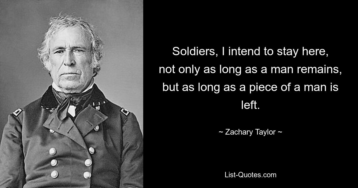 Soldiers, I intend to stay here, not only as long as a man remains, but as long as a piece of a man is left. — © Zachary Taylor