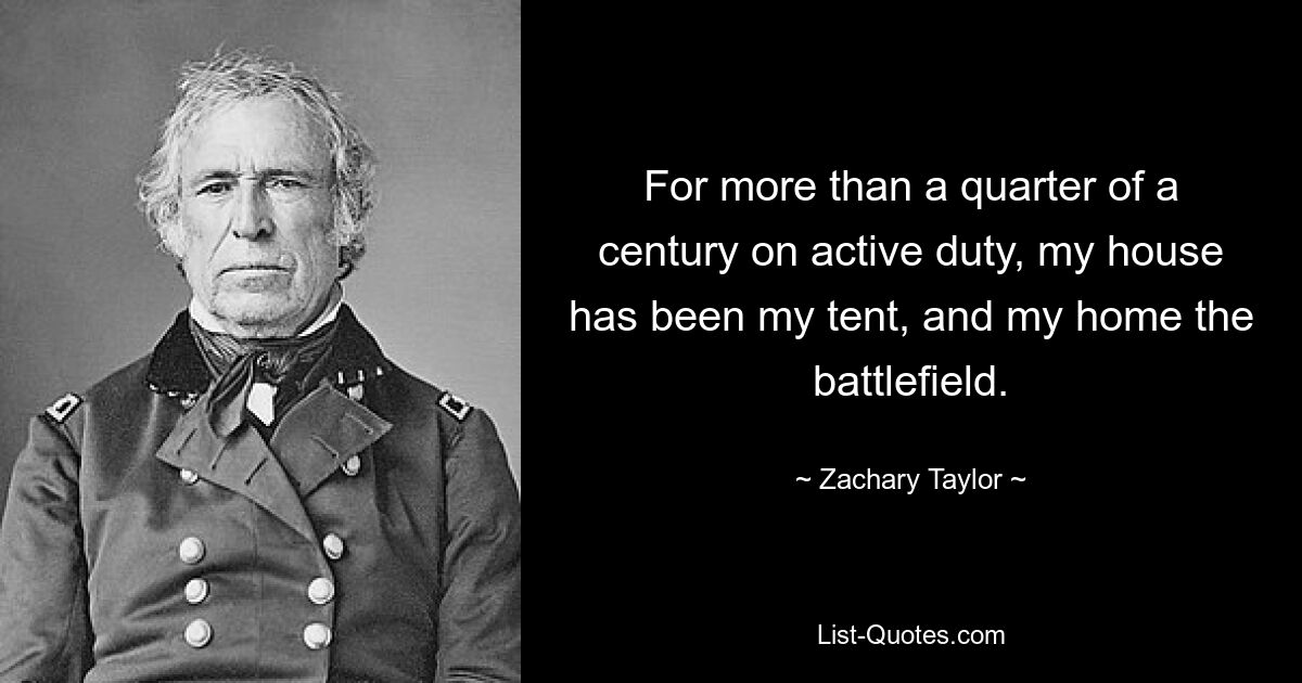 For more than a quarter of a century on active duty, my house has been my tent, and my home the battlefield. — © Zachary Taylor