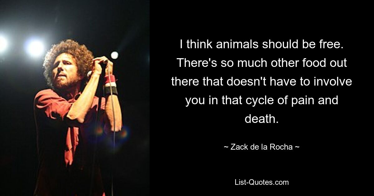 I think animals should be free. There's so much other food out there that doesn't have to involve you in that cycle of pain and death. — © Zack de la Rocha