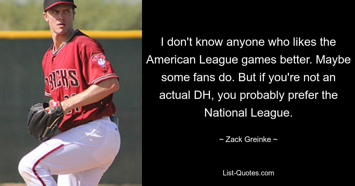 Ich kenne niemanden, dem die Spiele der American League besser gefallen. Vielleicht tun es einige Fans. Aber wenn Sie kein echter DH sind, bevorzugen Sie wahrscheinlich die National League. — © Zack Greinke