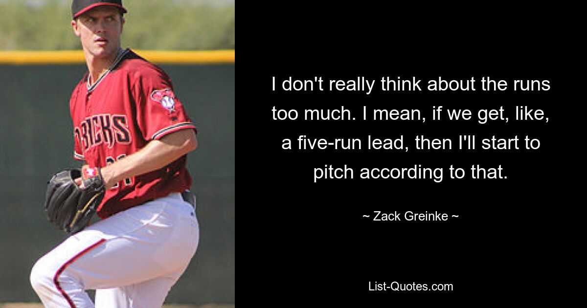 I don't really think about the runs too much. I mean, if we get, like, a five-run lead, then I'll start to pitch according to that. — © Zack Greinke