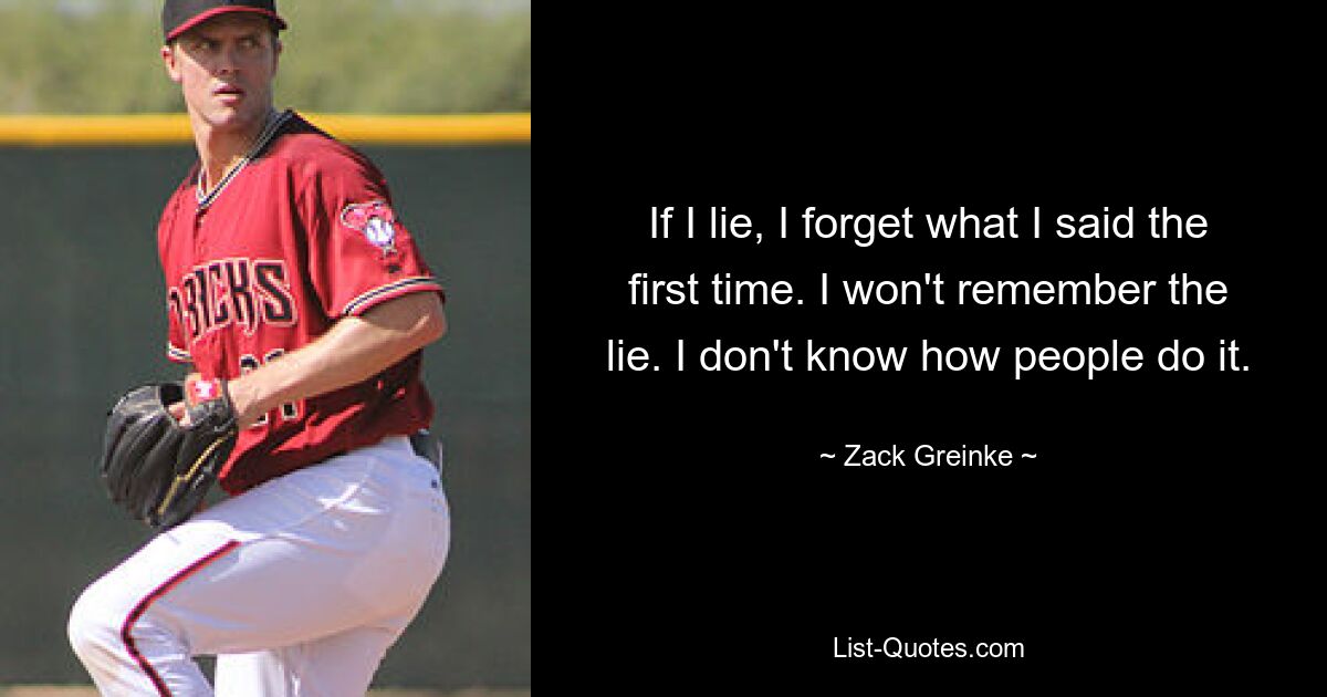 If I lie, I forget what I said the first time. I won't remember the lie. I don't know how people do it. — © Zack Greinke