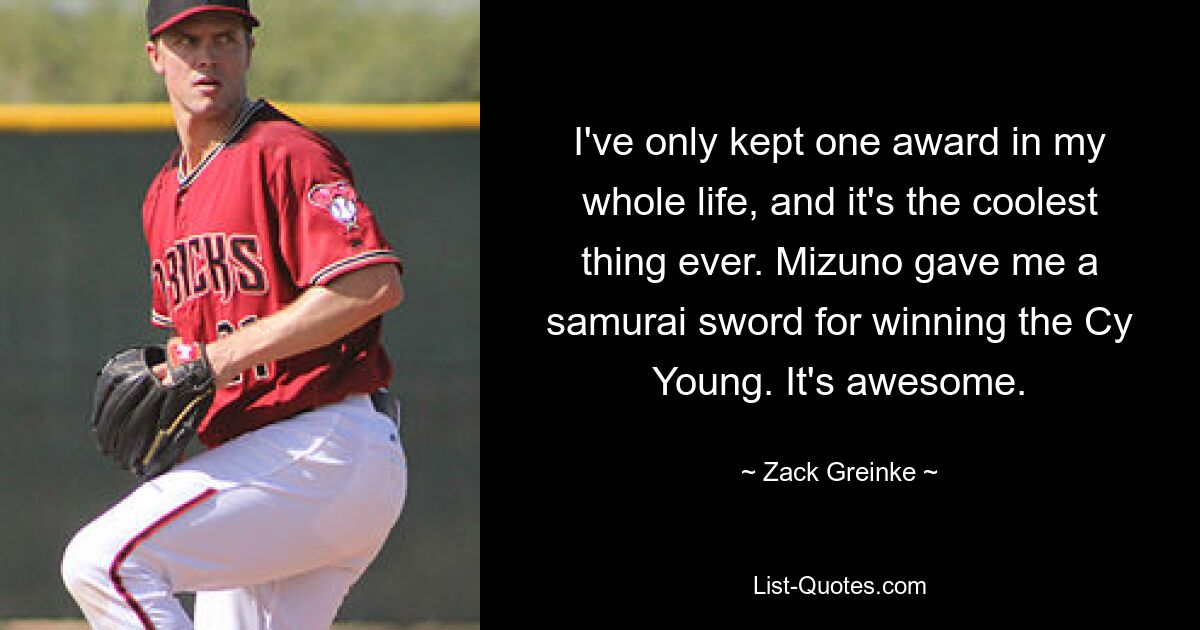 I've only kept one award in my whole life, and it's the coolest thing ever. Mizuno gave me a samurai sword for winning the Cy Young. It's awesome. — © Zack Greinke