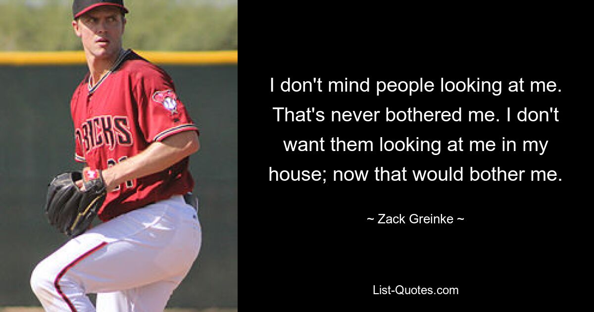 I don't mind people looking at me. That's never bothered me. I don't want them looking at me in my house; now that would bother me. — © Zack Greinke