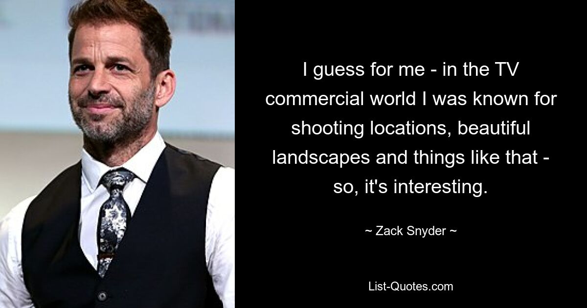 I guess for me - in the TV commercial world I was known for shooting locations, beautiful landscapes and things like that - so, it's interesting. — © Zack Snyder