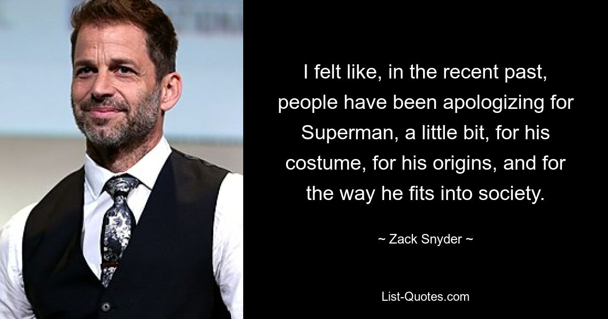 I felt like, in the recent past, people have been apologizing for Superman, a little bit, for his costume, for his origins, and for the way he fits into society. — © Zack Snyder