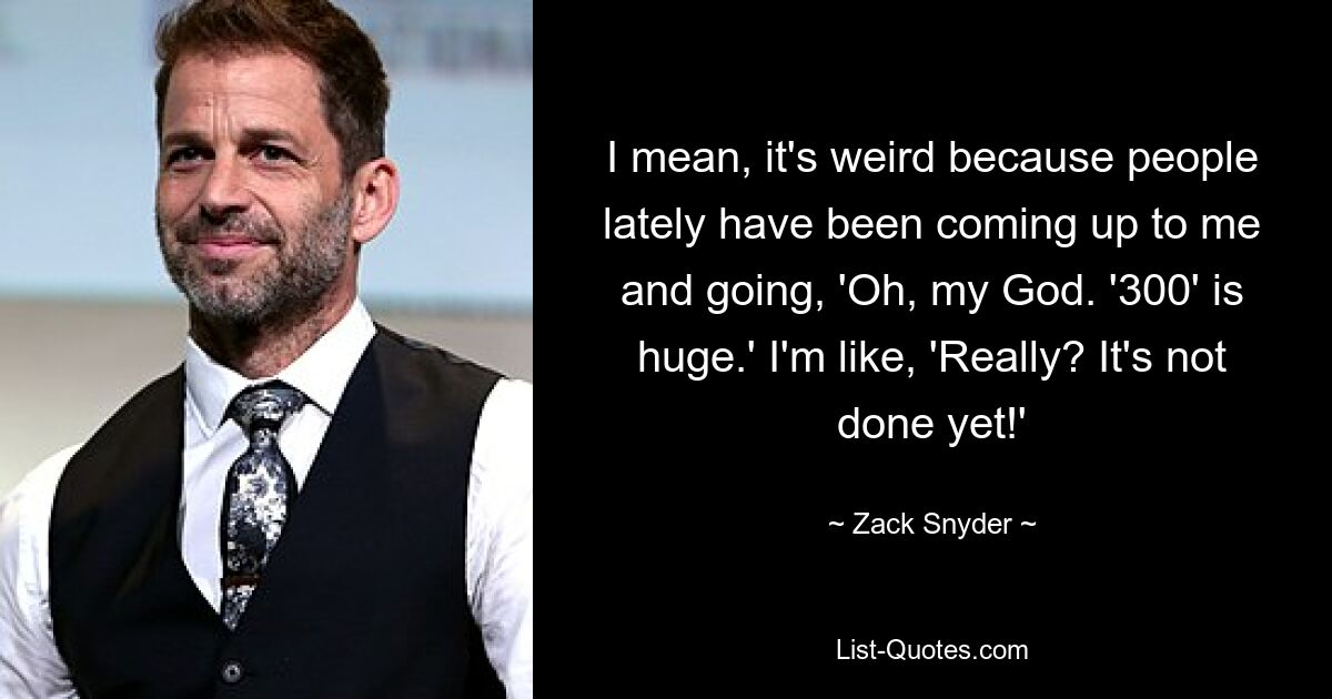 Ich meine, es ist seltsam, weil in letzter Zeit Leute auf mich zukamen und sagten: „Oh mein Gott.“ „300“ ist riesig.“ Ich frage mich: „Wirklich? Es ist noch nicht fertig!&#39; — © Zack Snyder