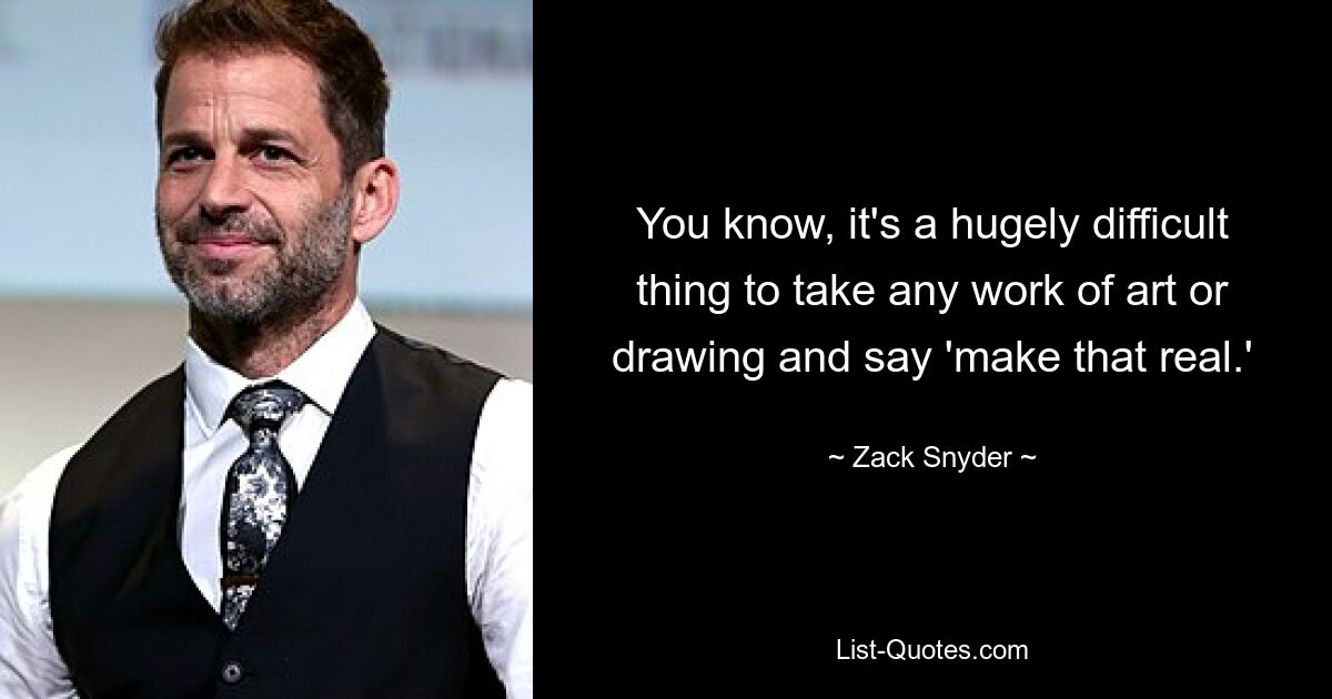 You know, it's a hugely difficult thing to take any work of art or drawing and say 'make that real.' — © Zack Snyder