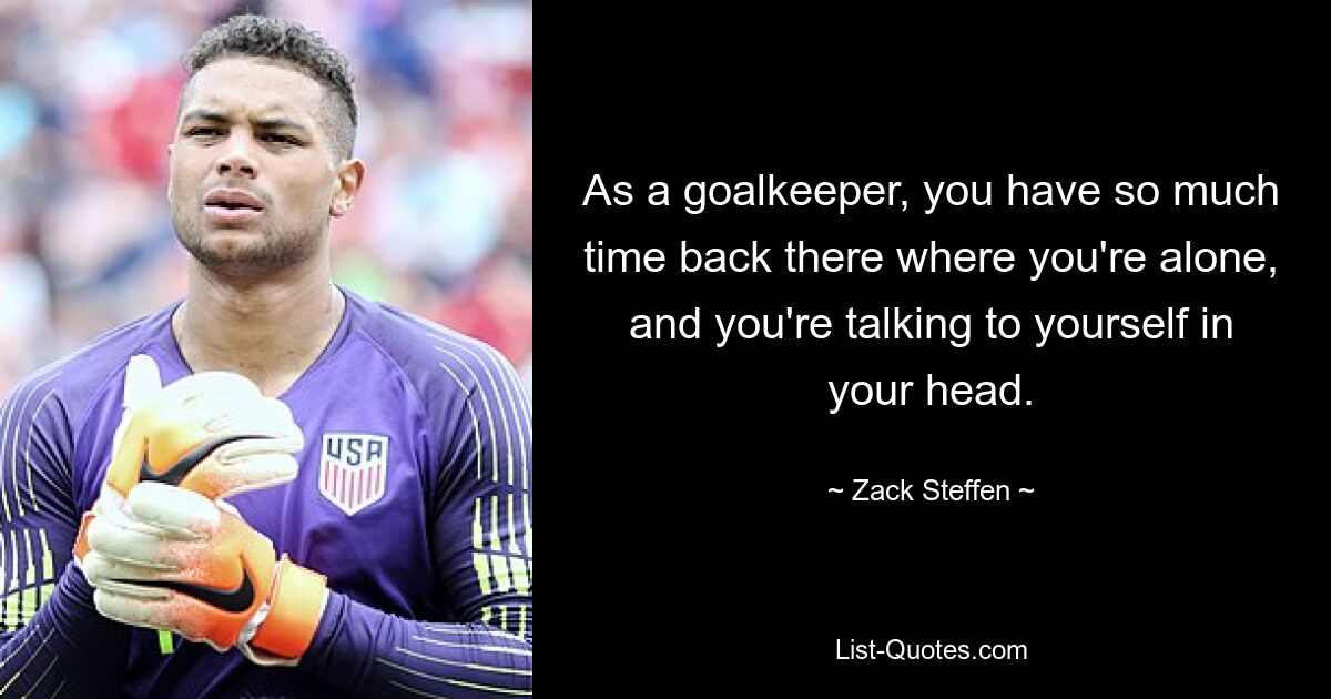 As a goalkeeper, you have so much time back there where you're alone, and you're talking to yourself in your head. — © Zack Steffen