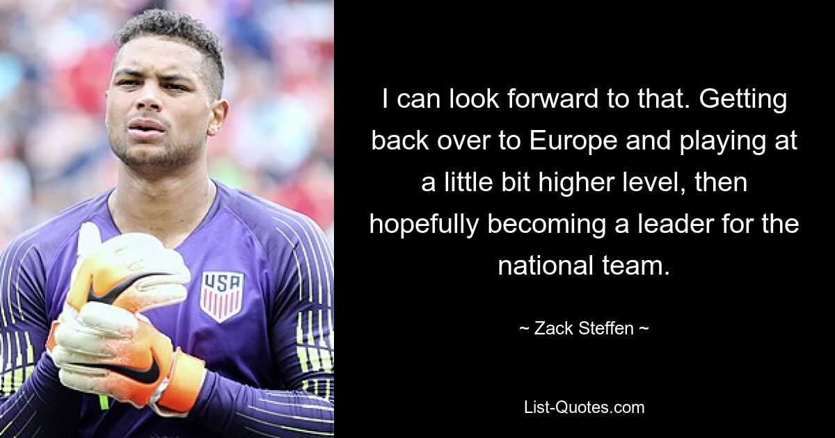 I can look forward to that. Getting back over to Europe and playing at a little bit higher level, then hopefully becoming a leader for the national team. — © Zack Steffen