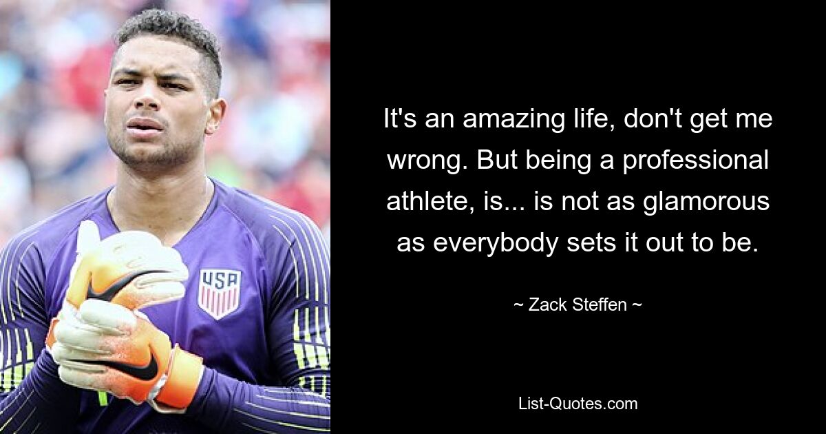 It's an amazing life, don't get me wrong. But being a professional athlete, is... is not as glamorous as everybody sets it out to be. — © Zack Steffen