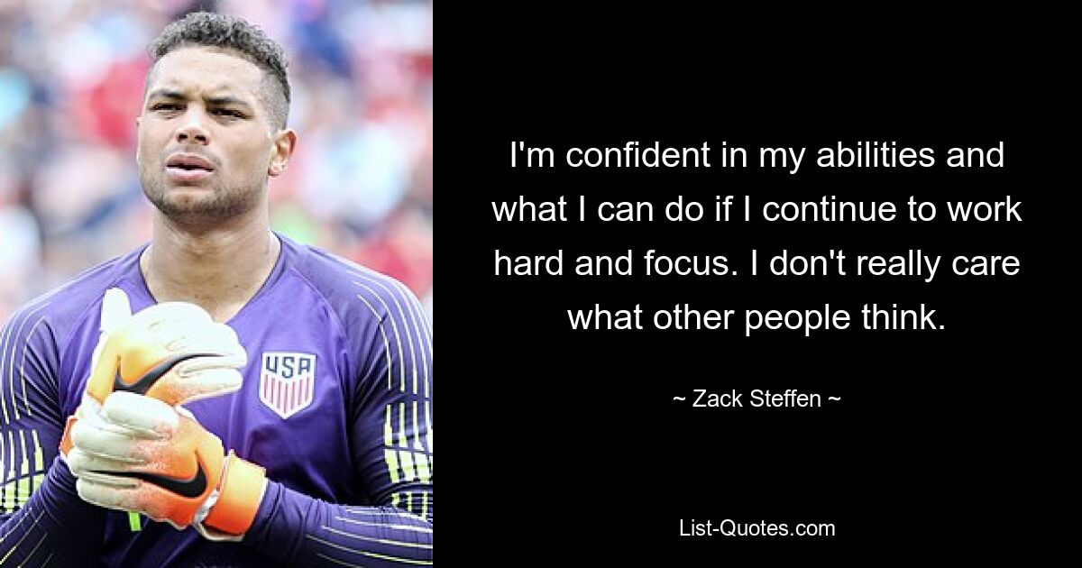 I'm confident in my abilities and what I can do if I continue to work hard and focus. I don't really care what other people think. — © Zack Steffen