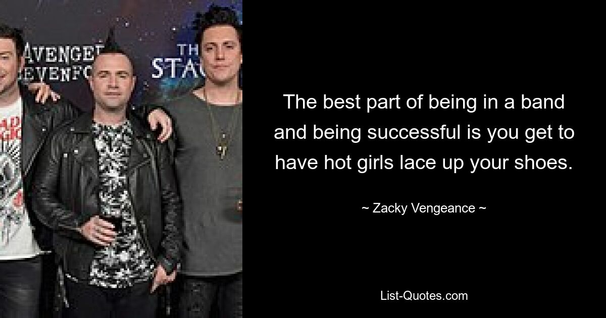 The best part of being in a band and being successful is you get to have hot girls lace up your shoes. — © Zacky Vengeance