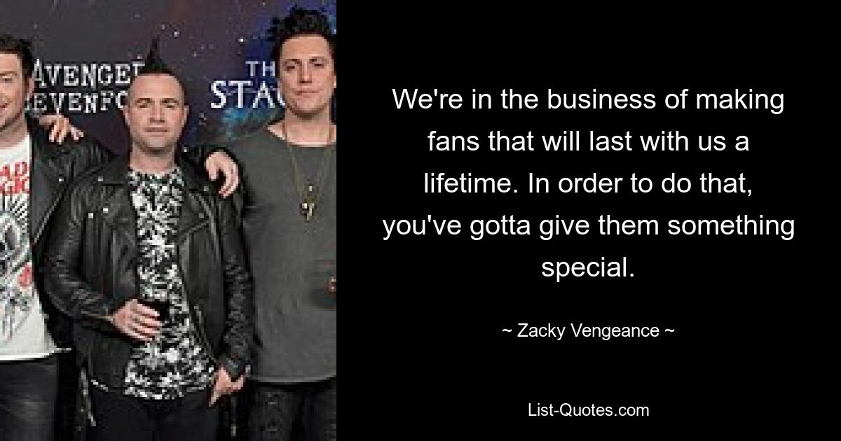 We're in the business of making fans that will last with us a lifetime. In order to do that, you've gotta give them something special. — © Zacky Vengeance