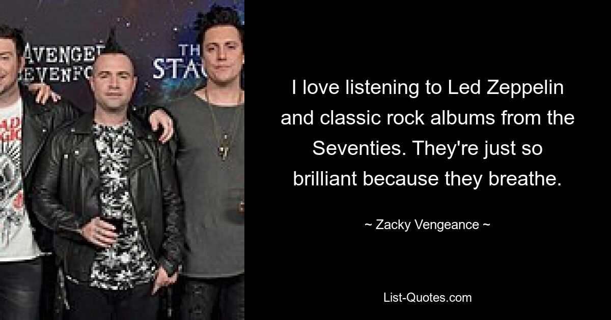 I love listening to Led Zeppelin and classic rock albums from the Seventies. They're just so brilliant because they breathe. — © Zacky Vengeance