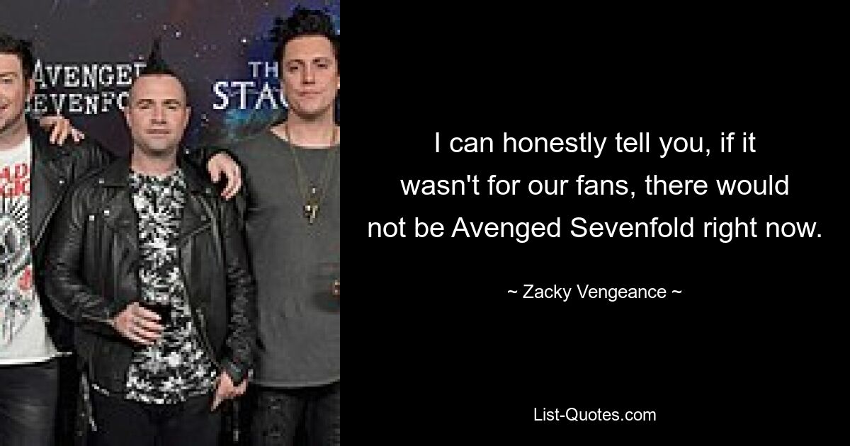 I can honestly tell you, if it wasn't for our fans, there would not be Avenged Sevenfold right now. — © Zacky Vengeance