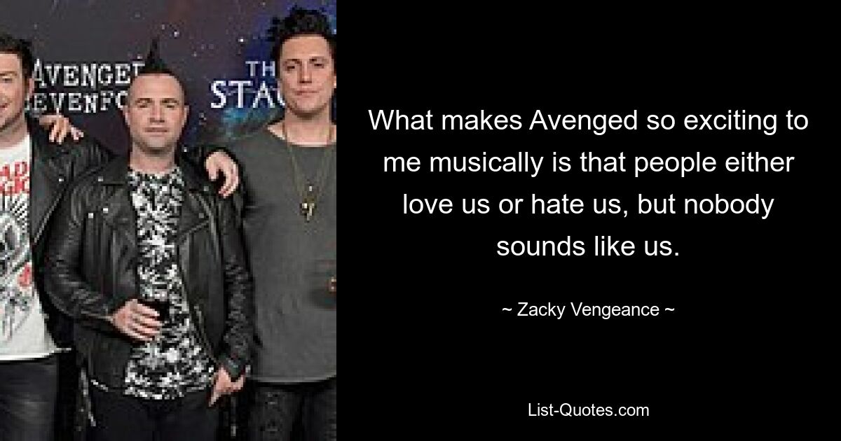 What makes Avenged so exciting to me musically is that people either love us or hate us, but nobody sounds like us. — © Zacky Vengeance